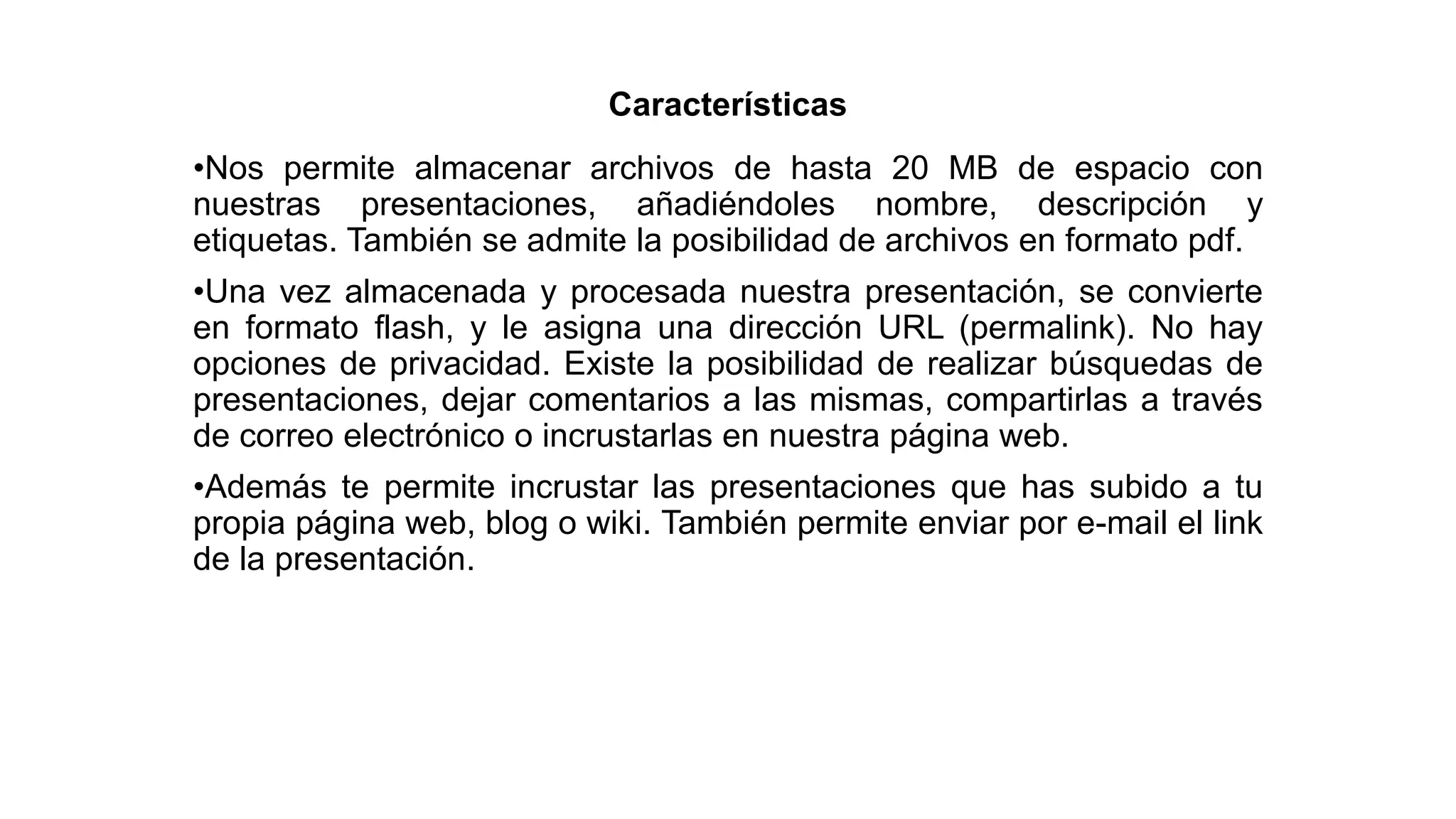Características
•Nos permite almacenar archivos de hasta 20 MB de espacio con
nuestras presentaciones, añadiéndoles nombre, descripción y
etiquetas. También se admite la posibilidad de archivos en formato pdf.
•Una vez almacenada y procesada nuestra presentación, se convierte
en formato flash, y le asigna una dirección URL (permalink). No hay
opciones de privacidad. Existe la posibilidad de realizar búsquedas de
presentaciones, dejar comentarios a las mismas, compartirlas a través
de correo electrónico o incrustarlas en nuestra página web.
•Además te permite incrustar las presentaciones que has subido a tu
propia página web, blog o wiki. También permite enviar por e-mail el link
de la presentación.
 