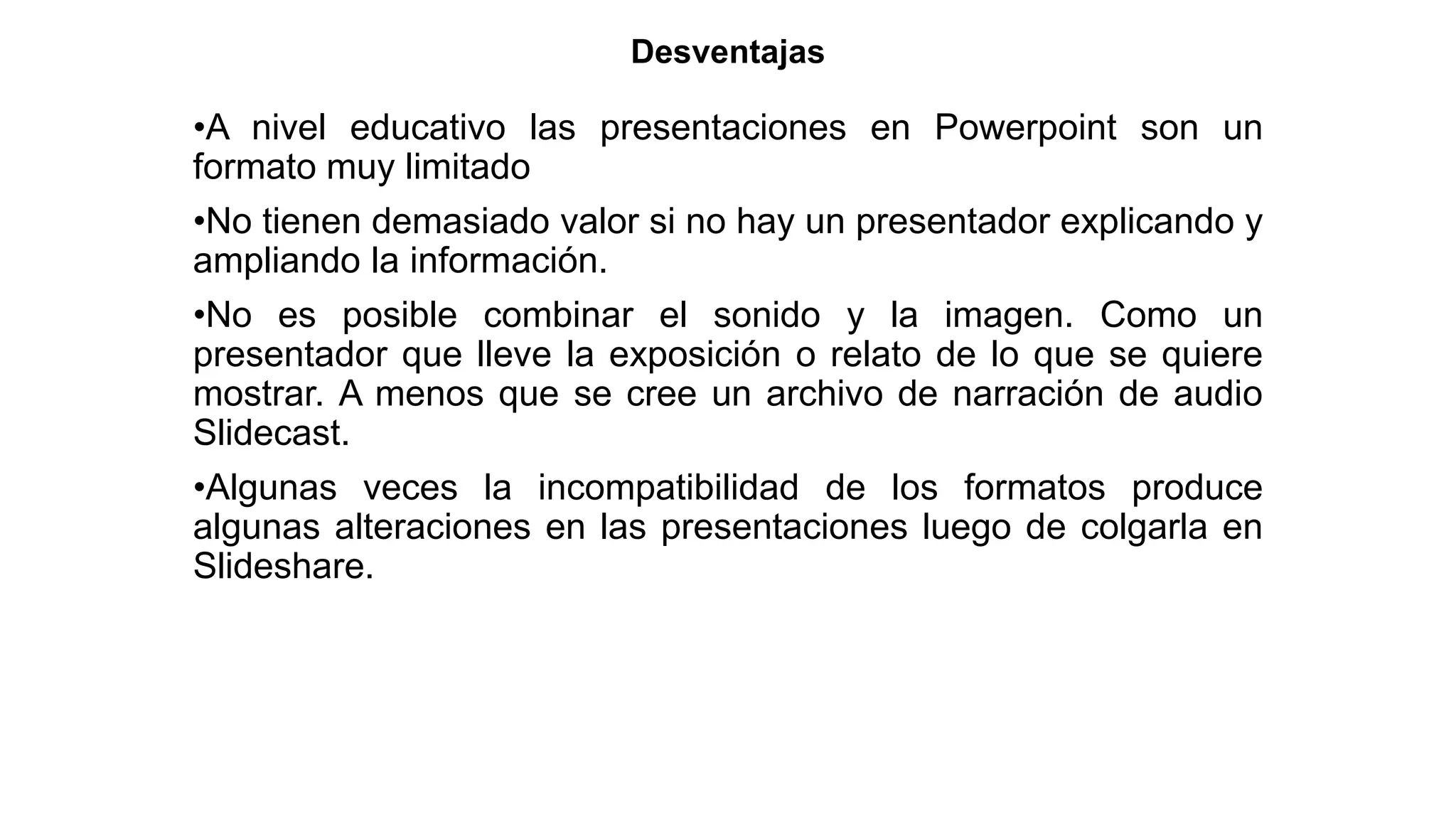 Desventajas
•A nivel educativo las presentaciones en Powerpoint son un
formato muy limitado
•No tienen demasiado valor si no hay un presentador explicando y
ampliando la información.
•No es posible combinar el sonido y la imagen. Como un
presentador que lleve la exposición o relato de lo que se quiere
mostrar. A menos que se cree un archivo de narración de audio
Slidecast.
•Algunas veces la incompatibilidad de los formatos produce
algunas alteraciones en las presentaciones luego de colgarla en
Slideshare.
 
