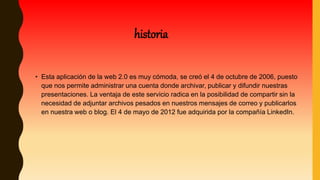 • Esta aplicación de la web 2.0 es muy cómoda, se creó el 4 de octubre de 2006, puesto
que nos permite administrar una cuenta donde archivar, publicar y difundir nuestras
presentaciones. La ventaja de este servicio radica en la posibilidad de compartir sin la
necesidad de adjuntar archivos pesados en nuestros mensajes de correo y publicarlos
en nuestra web o blog. El 4 de mayo de 2012 fue adquirida por la compañía LinkedIn.
historia
 