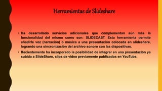 Herramientas de Slideshare
• Ha desarrollado servicios adicionales que complementan aún más la
funcionalidad del mismo como son: SLIDECAST. Esta herramienta permite
añadirle voz (narración) o música a una presentación colocada en slideshare,
logrando una sincronización del archivo sonoro con las dispositivas.
• Recientemente ha incorporado la posibilidad de integrar en una presentación ya
subida a SlideShare, clips de vídeo previamente publicados en YouTube.
 