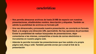 • Nos permite almacenar archivos de hasta 20 MB de espacio con nuestras
presentaciones, añadiéndoles nombre, descripción y etiquetas. También se
admite la posibilidad de archivos en formato pdf.
• Una vez almacenada y procesada nuestra presentación, se convierte en formato
flash, y le asigna una dirección URL (permalink). No hay opciones de privacidad.
Existe la posibilidad de realizar búsquedas de presentaciones, dejar
comentarios a las mismas, compartirlas a través de correo electrónico o
incrustarlas en nuestra página web.
• Además te permite incrustar las presentaciones que has subido a tu propia
página web, blog o wiki. También permite enviar por e-mail el link de la
presentación
características
 