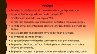 • Permite dar conferencias sin necesidad de cargar la presentación.
• La presentación se puede ver desde cualquier PC
• Simplemente abriendo una pagina Web.
• Es más fácil compartir una presentación de trabajo con otros colegas.
• Permite enviar presentaciones con varios megas, difíciles de enviar por
correo.
• Sólo colgándola en Slideshare envía la dirección de enlace.
• Se evitan los spam de amigos.
• La aplicación permite hacerles comentarios a las presentaciones.
• Se pueden clasificar con Tags. Es decir palabra clave que las asocia e
informa el contenido.
• Se pueden incrustar las presentaciones en cualquier página web, como
ventajas
 
