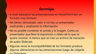 • A nivel educativo las presentaciones en PowerPoint son un
formato muy limitado
• No tienen demasiado valor si no hay un presentador
explicando y ampliando la información.
• No es posible combinar el sonido y la imagen. Como un
presentador que lleve la exposición o relato de lo que se
quiere mostrar. A menos que se cree un archivo de narración
de audio Slidecast.
• Algunas veces la incompatibilidad de los formatos produce
algunas alteraciones en las presentaciones luego de colgarla
desventajas
 