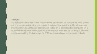 • Historia
Esta aplicación de la web 2.0 es muy cómoda, se creó el 4 de octubre de 2006, puesto
que nos permite administrar una cuenta donde archivar, publicar y difundir nuestras
presentaciones. La ventaja de este servicio radica en la posibilidad de compartir sin la
necesidad de adjuntar archivos pesados en nuestros mensajes de correo y publicarlos
nuestra web o blog. El 4 de mayo de 2012 fue adquirida por la compañía LinkedIn.
 