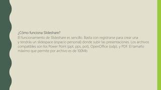 ¿Cómo funciona Slideshare?
El funcionamiento de Slideshare es sencillo. Basta con registrarse para crear una
y tendrás un slidespace (espacio personal) donde subir las presentaciones. Los archivos
compatibles son los Power Point (ppt, pps, pot), OpenOffice (odp), y PDF. El tamaño
máximo que permite por archivo es de 100Mb
 