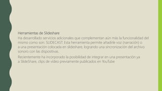 Herramientas de Slideshare
Ha desarrollado servicios adicionales que complementan aún más la funcionalidad del
mismo como son: SLIDECAST. Esta herramienta permite añadirle voz (narración) o
a una presentación colocada en slideshare, logrando una sincronización del archivo
sonoro con las dispositivas.
Recientemente ha incorporado la posibilidad de integrar en una presentación ya
a SlideShare, clips de vídeo previamente publicados en YouTube
 