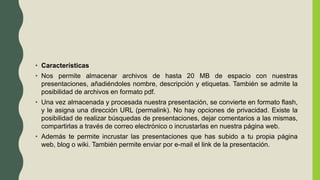 • Características
• Nos permite almacenar archivos de hasta 20 MB de espacio con nuestras
presentaciones, añadiéndoles nombre, descripción y etiquetas. También se admite la
posibilidad de archivos en formato pdf.
• Una vez almacenada y procesada nuestra presentación, se convierte en formato flash,
y le asigna una dirección URL (permalink). No hay opciones de privacidad. Existe la
posibilidad de realizar búsquedas de presentaciones, dejar comentarios a las mismas,
compartirlas a través de correo electrónico o incrustarlas en nuestra página web.
• Además te permite incrustar las presentaciones que has subido a tu propia página
web, blog o wiki. También permite enviar por e-mail el link de la presentación.
 