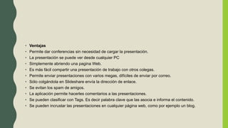 • Ventajas
• Permite dar conferencias sin necesidad de cargar la presentación.
• La presentación se puede ver desde cualquier PC
• Simplemente abriendo una pagina Web.
• Es más fácil compartir una presentación de trabajo con otros colegas.
• Permite enviar presentaciones con varios megas, difíciles de enviar por correo.
• Sólo colgándola en Slideshare envía la dirección de enlace.
• Se evitan los spam de amigos.
• La aplicación permite hacerles comentarios a las presentaciones.
• Se pueden clasificar con Tags. Es decir palabra clave que las asocia e informa el contenido.
• Se pueden incrustar las presentaciones en cualquier página web, como por ejemplo un blog.
 