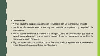 • Desventajas
• A nivel educativo las presentaciones en Powerpoint son un formato muy limitado
• No tienen demasiado valor si no hay un presentador explicando y ampliando la
información.
• No es posible combinar el sonido y la imagen. Como un presentador que lleve la
exposición o relato de lo que se quiere mostrar. A menos que se cree un archivo de
narración de audio Slidecast.
• Algunas veces la incompatibilidad de los formatos produce algunas alteraciones en las
presentaciones luego de colgarla en Slideshare
 