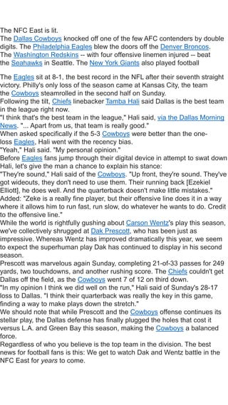 The NFC East is lit.
The Dallas Cowboys knocked off one of the few AFC contenders by double
digits. The Philadelphia Eagles blew the doors off the Denver Broncos.
The Washington Redskins -- with four offensive linemen injured -- beat
the Seahawks in Seattle. The New York Giants also played football
The Eagles sit at 8-1, the best record in the NFL after their seventh straight
victory. Philly's only loss of the season came at Kansas City, the team
the Cowboys steamrolled in the second half on Sunday.
Following the tilt, Chiefs linebacker Tamba Hali said Dallas is the best team
in the league right now.
"I think that's the best team in the league," Hali said, via the Dallas Morning
News. "... Apart from us, that team is really good."
When asked specifically if the 5-3 Cowboys were better than the one-
loss Eagles, Hali went with the recency bias.
"Yeah," Hali said. "My personal opinion."
Before Eagles fans jump through their digital device in attempt to swat down
Hali, let's give the man a chance to explain his stance:
"They're sound," Hali said of the Cowboys. "Up front, they're sound. They've
got wideouts, they don't need to use them. Their running back [Ezekiel
Elliott], he does well. And the quarterback doesn't make little mistakes."
Added: "Zeke is a really fine player, but their offensive line does it in a way
where it allows him to run fast, run slow, do whatever he wants to do. Credit
to the offensive line."
While the world is rightfully gushing about Carson Wentz's play this season,
we've collectively shrugged at Dak Prescott, who has been just as
impressive. Whereas Wentz has improved dramatically this year, we seem
to expect the superhuman play Dak has continued to display in his second
season.
Prescott was marvelous again Sunday, completing 21-of-33 passes for 249
yards, two touchdowns, and another rushing score. The Chiefs couldn't get
Dallas off the field, as the Cowboys went 7 of 12 on third down.
"In my opinion I think we did well on the run," Hali said of Sunday's 28-17
loss to Dallas. "I think their quarterback was really the key in this game,
finding a way to make plays down the stretch."
We should note that while Prescott and the Cowboys offense continues its
stellar play, the Dallas defense has finally plugged the holes that cost it
versus L.A. and Green Bay this season, making the Cowboys a balanced
force.
Regardless of who you believe is the top team in the division. The best
news for football fans is this: We get to watch Dak and Wentz battle in the
NFC East for years to come.
 