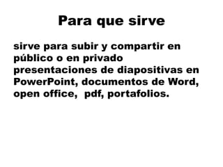 Para que sirve
sirve para subir y compartir en
público o en privado
presentaciones de diapositivas en
PowerPoint, documentos de Word,
open office, pdf, portafolios.
 