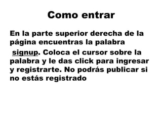 Como entrar
En la parte superior derecha de la
página encuentras la palabra
signup. Coloca el cursor sobre la
palabra y le das click para ingresar
y registrarte. No podrás publicar si
no estás registrado
 
