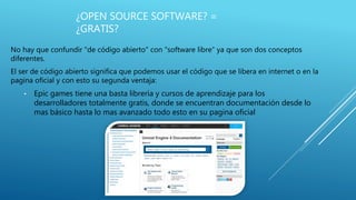 ¿OPEN SOURCE SOFTWARE? =
¿GRATIS?
No hay que confundir "de código abierto" con "software libre“ ya que son dos conceptos
diferentes.
El ser de código abierto significa que podemos usar el código que se libera en internet o en la
pagina oficial y con esto su segunda ventaja:
• Epic games tiene una basta librería y cursos de aprendizaje para los
desarrolladores totalmente gratis, donde se encuentran documentación desde lo
mas básico hasta lo mas avanzado todo esto en su pagina oficial
 