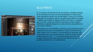 BLUE PRINTS
Es un sistema de secuencias de comandos completa basada
en el concepto de usar una interfaz basada en nodos para
crear elementos dentro de Unreal Editor. Como con muchos
lenguajes de scripting común, se utiliza para definir las clases
u objetos orientados a objetos (OO) en el motor. A medida
que usa UE4, usted encontrará a menudo que los objetos
definidos mediante Blueprint se denominan coloquialmente
como sólo "Planos".
Este sistema es muy flexible y potente, ya que proporciona la
capacidad para que los diseñadores utilizar prácticamente
toda la gama de conceptos y herramientas en general, sólo
disponibles para los programadores. Además, la disponible
implementación de C ++ en Unreal Engine permite a los
programadores para crear sistemas de referencia que se
pueden extender por los diseñadores.
 
