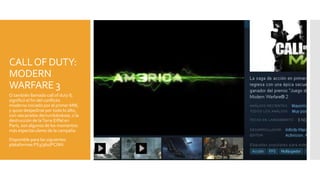 CALLOF DUTY:
MODERN
WARFARE 3
O también llamado call of duty 8,
significó el fin del conflicto
moderno iniciado por el primer MW,
y quiso despedirse por todo lo alto,
con rascacielos derrumbándose, o la
destrucción de laTorre Eiffel en
París, son algunos de los momentos
más espectaculares de la campaña
Disponible para las siguientes
plataformas:PS3/360/PC/Wii
 
