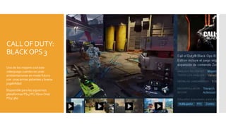 CALLOF DUTY:
BLACKOPS 3
Uno de los mejores cod este
videojuego cuenta con unas
ambientaciones en modo futuro
con unas armas potentes y buena
jugabilidad
Disponible para las siguientes
plataformas PS4/ PC/ Xbox One/
PS3/ 360
 