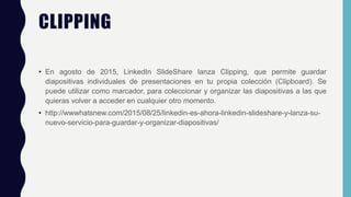 CLIPPING
• En agosto de 2015, LinkedIn SlideShare lanza Clipping, que permite guardar
diapositivas individuales de presentaciones en tu propia colección (Clipboard). Se
puede utilizar como marcador, para coleccionar y organizar las diapositivas a las que
quieras volver a acceder en cualquier otro momento.
• http://wwwhatsnew.com/2015/08/25/linkedin-es-ahora-linkedin-slideshare-y-lanza-su-
nuevo-servicio-para-guardar-y-organizar-diapositivas/
 