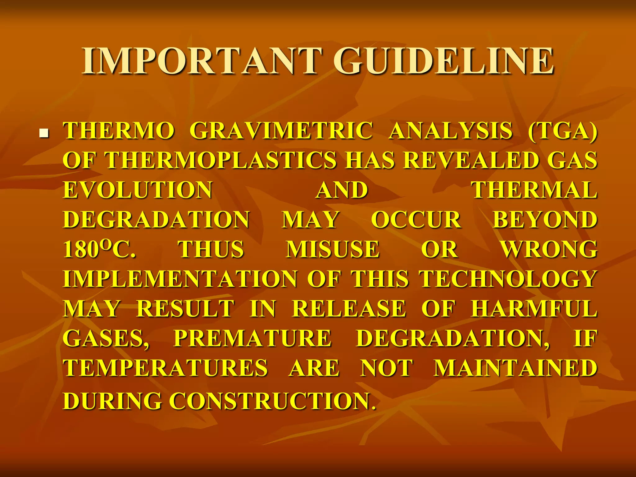 IMPORTANT GUIDELINE
 THERMO GRAVIMETRIC ANALYSIS (TGA)
OF THERMOPLASTICS HAS REVEALED GAS
EVOLUTION AND THERMAL
DEGRADATION MAY OCCUR BEYOND
180OC. THUS MISUSE OR WRONG
IMPLEMENTATION OF THIS TECHNOLOGY
MAY RESULT IN RELEASE OF HARMFUL
GASES, PREMATURE DEGRADATION, IF
TEMPERATURES ARE NOT MAINTAINED
DURING CONSTRUCTION.
 
