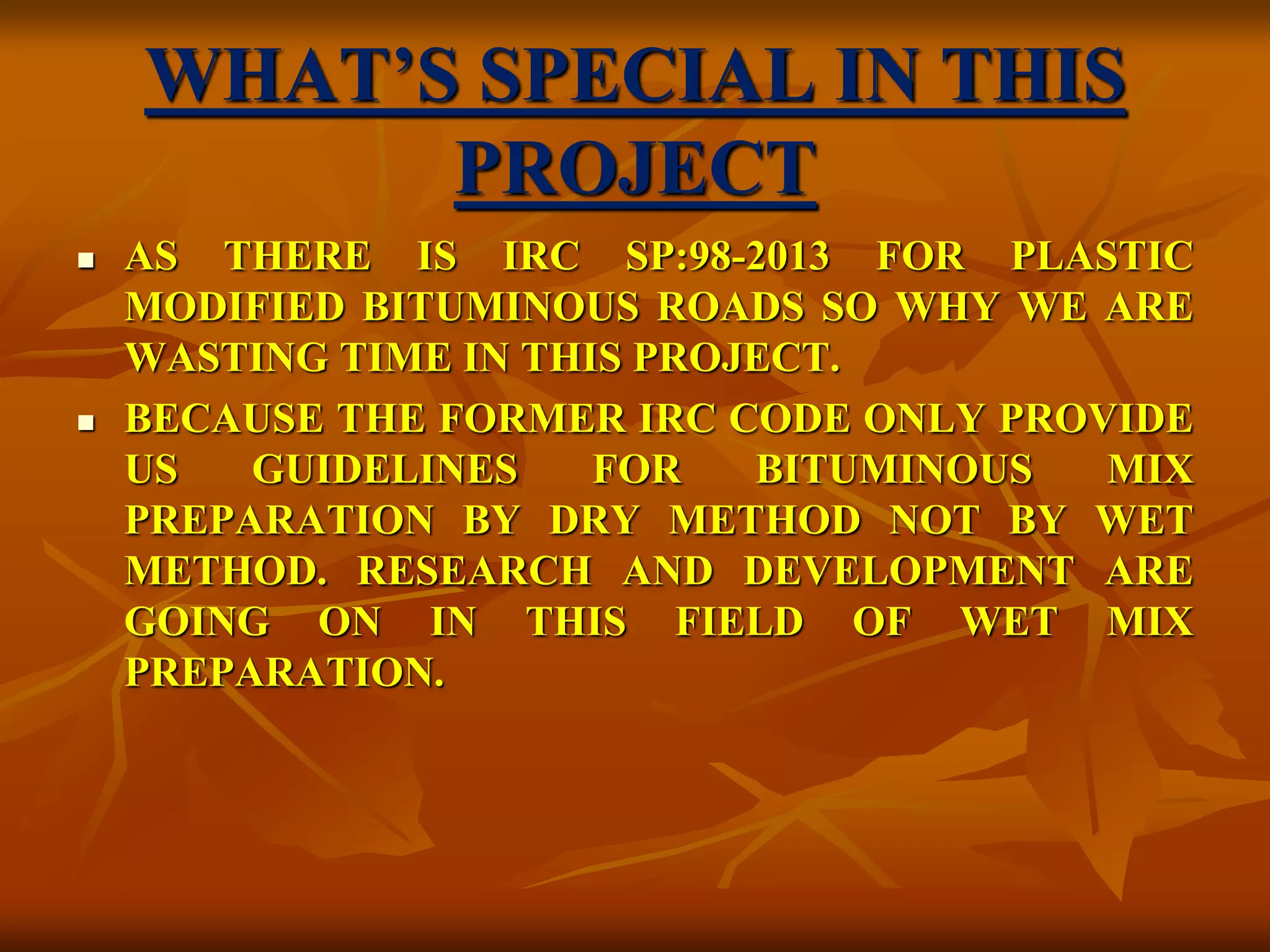 WHAT’S SPECIAL IN THIS
PROJECT
 AS THERE IS IRC SP:98-2013 FOR PLASTIC
MODIFIED BITUMINOUS ROADS SO WHY WE ARE
WASTING TIME IN THIS PROJECT.
 BECAUSE THE FORMER IRC CODE ONLY PROVIDE
US GUIDELINES FOR BITUMINOUS MIX
PREPARATION BY DRY METHOD NOT BY WET
METHOD. RESEARCH AND DEVELOPMENT ARE
GOING ON IN THIS FIELD OF WET MIX
PREPARATION.
 