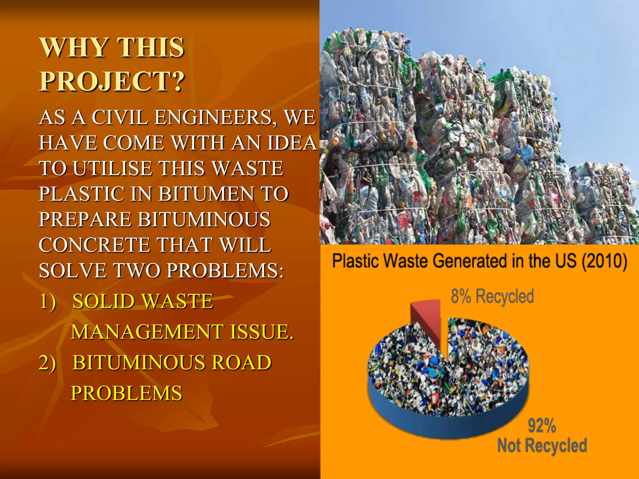 WHY THIS
PROJECT?
AS A CIVIL ENGINEERS, WE
HAVE COME WITH AN IDEA
TO UTILISE THIS WASTE
PLASTIC IN BITUMEN TO
PREPARE BITUMINOUS
CONCRETE THAT WILL
SOLVE TWO PROBLEMS:
1) SOLID WASTE
MANAGEMENT ISSUE.
2) BITUMINOUS ROAD
PROBLEMS
 
