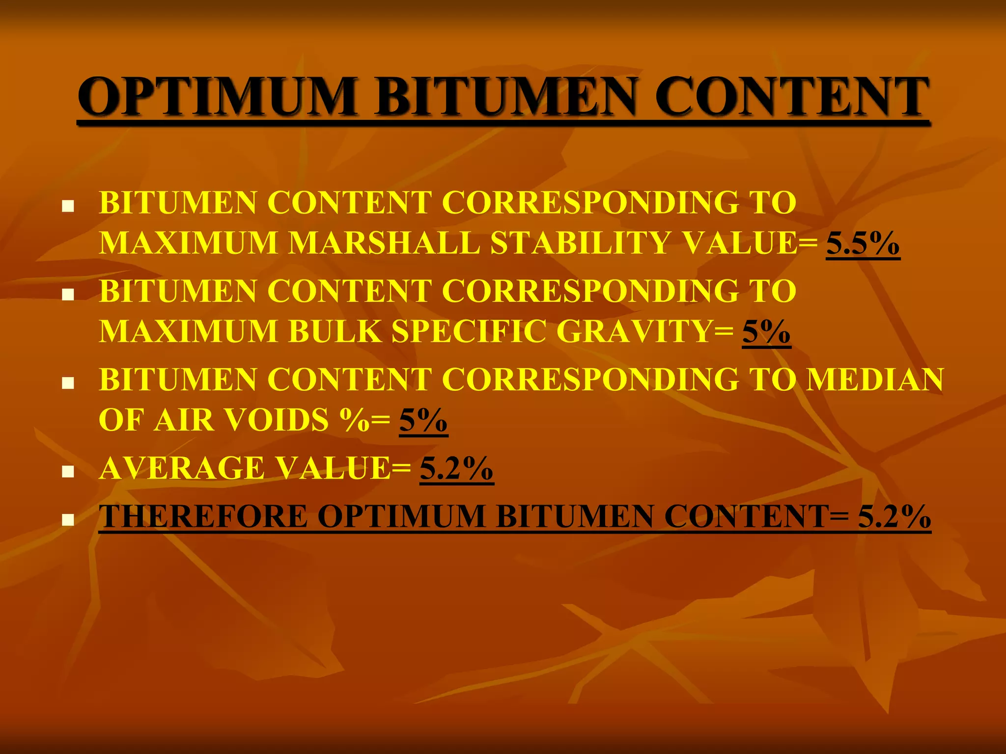 OPTIMUM BITUMEN CONTENT
 BITUMEN CONTENT CORRESPONDING TO
MAXIMUM MARSHALL STABILITY VALUE= 5.5%
 BITUMEN CONTENT CORRESPONDING TO
MAXIMUM BULK SPECIFIC GRAVITY= 5%
 BITUMEN CONTENT CORRESPONDING TO MEDIAN
OF AIR VOIDS %= 5%
 AVERAGE VALUE= 5.2%
 THEREFORE OPTIMUM BITUMEN CONTENT= 5.2%
 