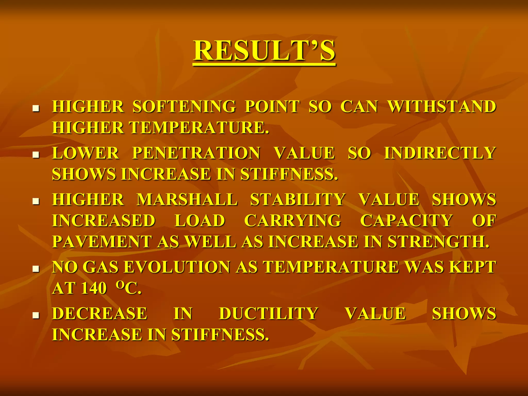 RESULT’S
 HIGHER SOFTENING POINT SO CAN WITHSTAND
HIGHER TEMPERATURE.
 LOWER PENETRATION VALUE SO INDIRECTLY
SHOWS INCREASE IN STIFFNESS.
 HIGHER MARSHALL STABILITY VALUE SHOWS
INCREASED LOAD CARRYING CAPACITY OF
PAVEMENT AS WELL AS INCREASE IN STRENGTH.
 NO GAS EVOLUTION AS TEMPERATURE WAS KEPT
AT 140 OC.
 DECREASE IN DUCTILITY VALUE SHOWS
INCREASE IN STIFFNESS.
 
