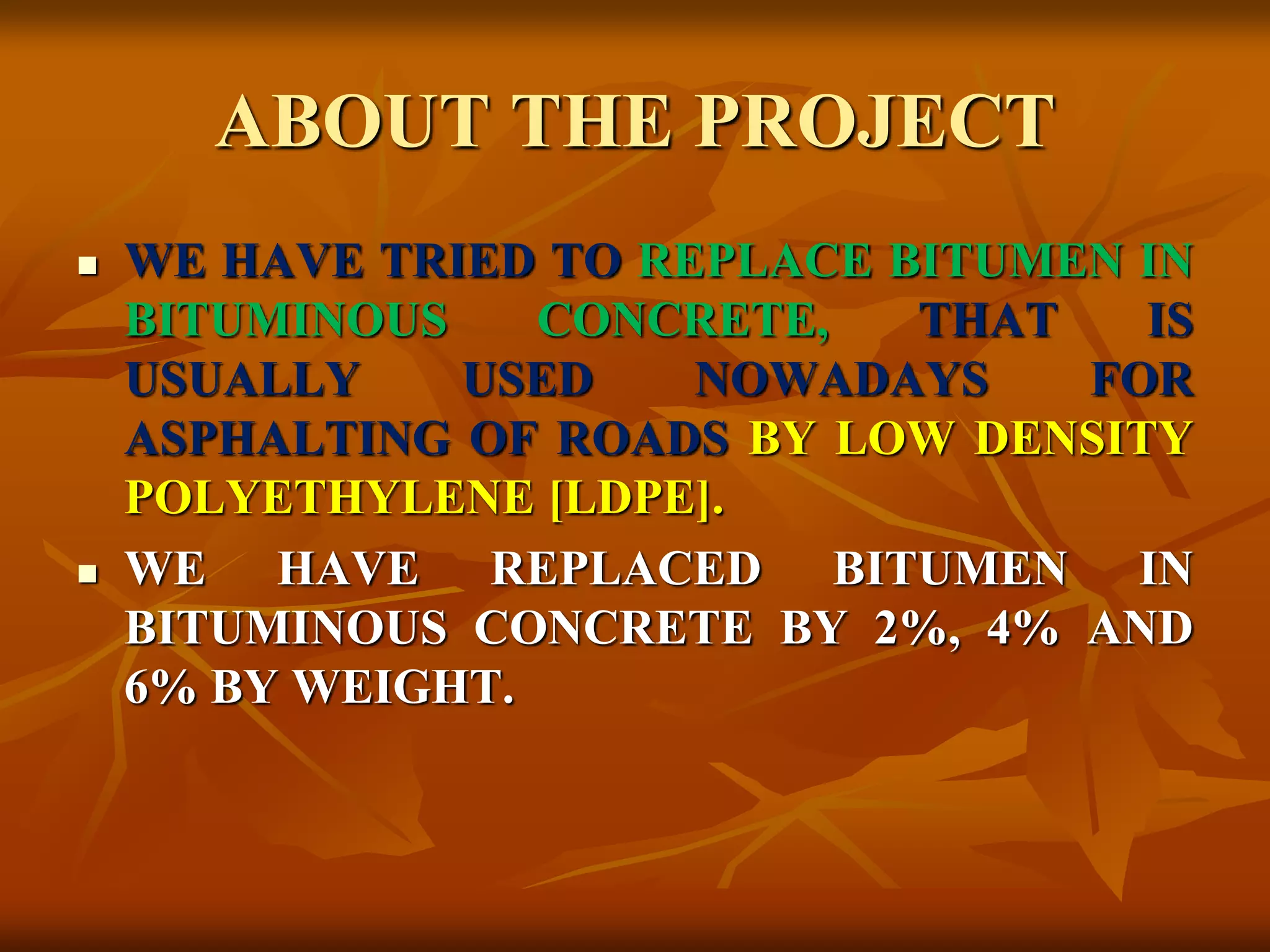 ABOUT THE PROJECT
 WE HAVE TRIED TO REPLACE BITUMEN IN
BITUMINOUS CONCRETE, THAT IS
USUALLY USED NOWADAYS FOR
ASPHALTING OF ROADS BY LOW DENSITY
POLYETHYLENE [LDPE].
 WE HAVE REPLACED BITUMEN IN
BITUMINOUS CONCRETE BY 2%, 4% AND
6% BY WEIGHT.
 