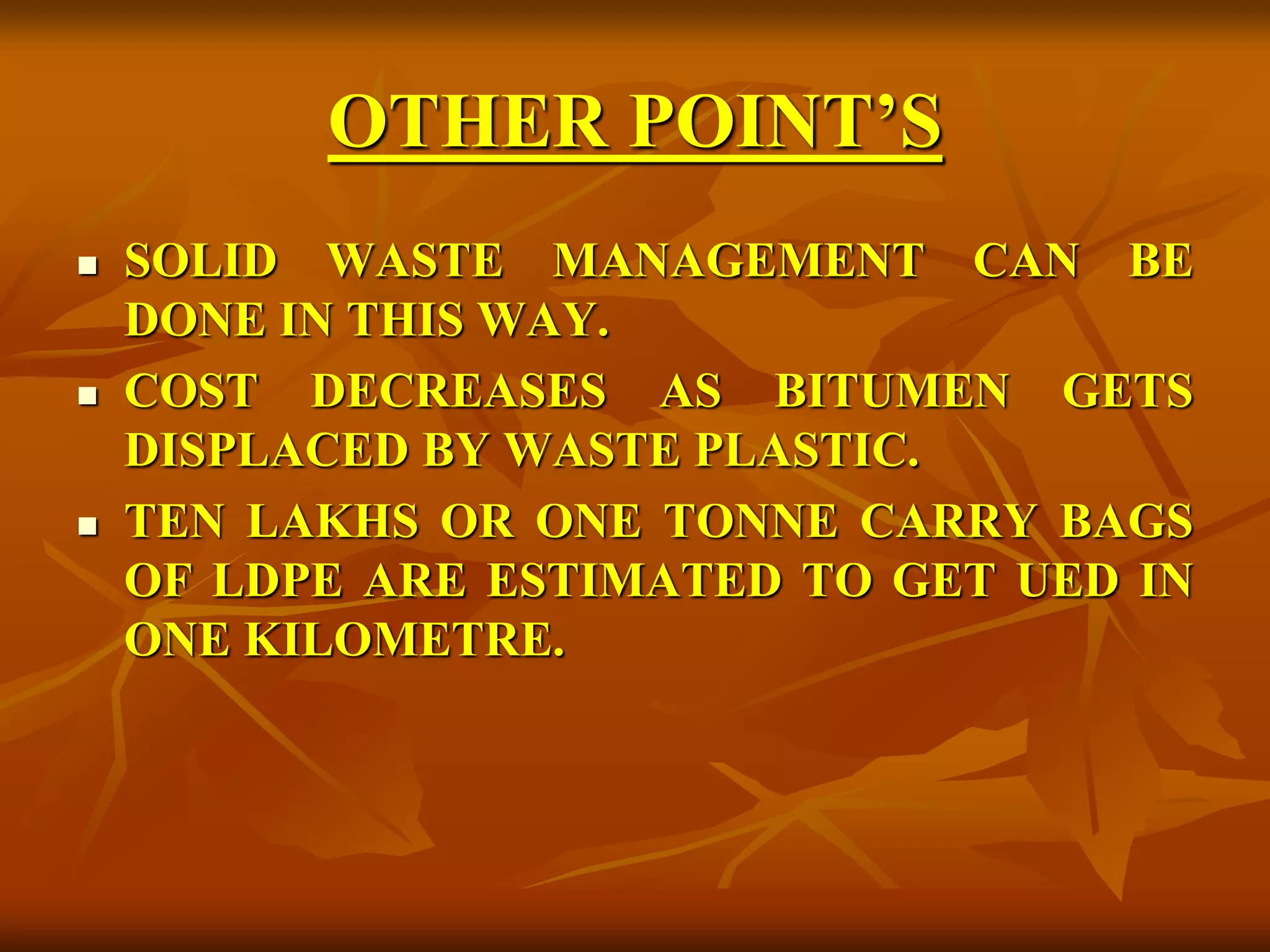 OTHER POINT’S
 SOLID WASTE MANAGEMENT CAN BE
DONE IN THIS WAY.
 COST DECREASES AS BITUMEN GETS
DISPLACED BY WASTE PLASTIC.
 TEN LAKHS OR ONE TONNE CARRY BAGS
OF LDPE ARE ESTIMATED TO GET UED IN
ONE KILOMETRE.
 