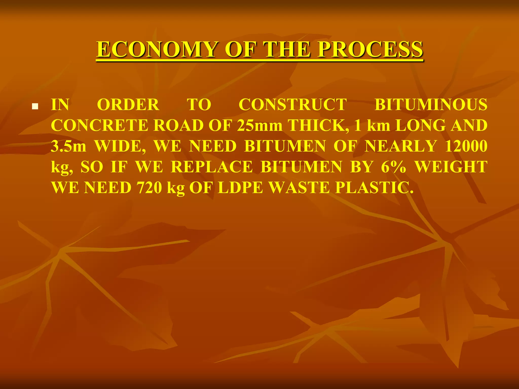 ECONOMY OF THE PROCESS
 IN ORDER TO CONSTRUCT BITUMINOUS
CONCRETE ROAD OF 25mm THICK, 1 km LONG AND
3.5m WIDE, WE NEED BITUMEN OF NEARLY 12000
kg, SO IF WE REPLACE BITUMEN BY 6% WEIGHT
WE NEED 720 kg OF LDPE WASTE PLASTIC.
 