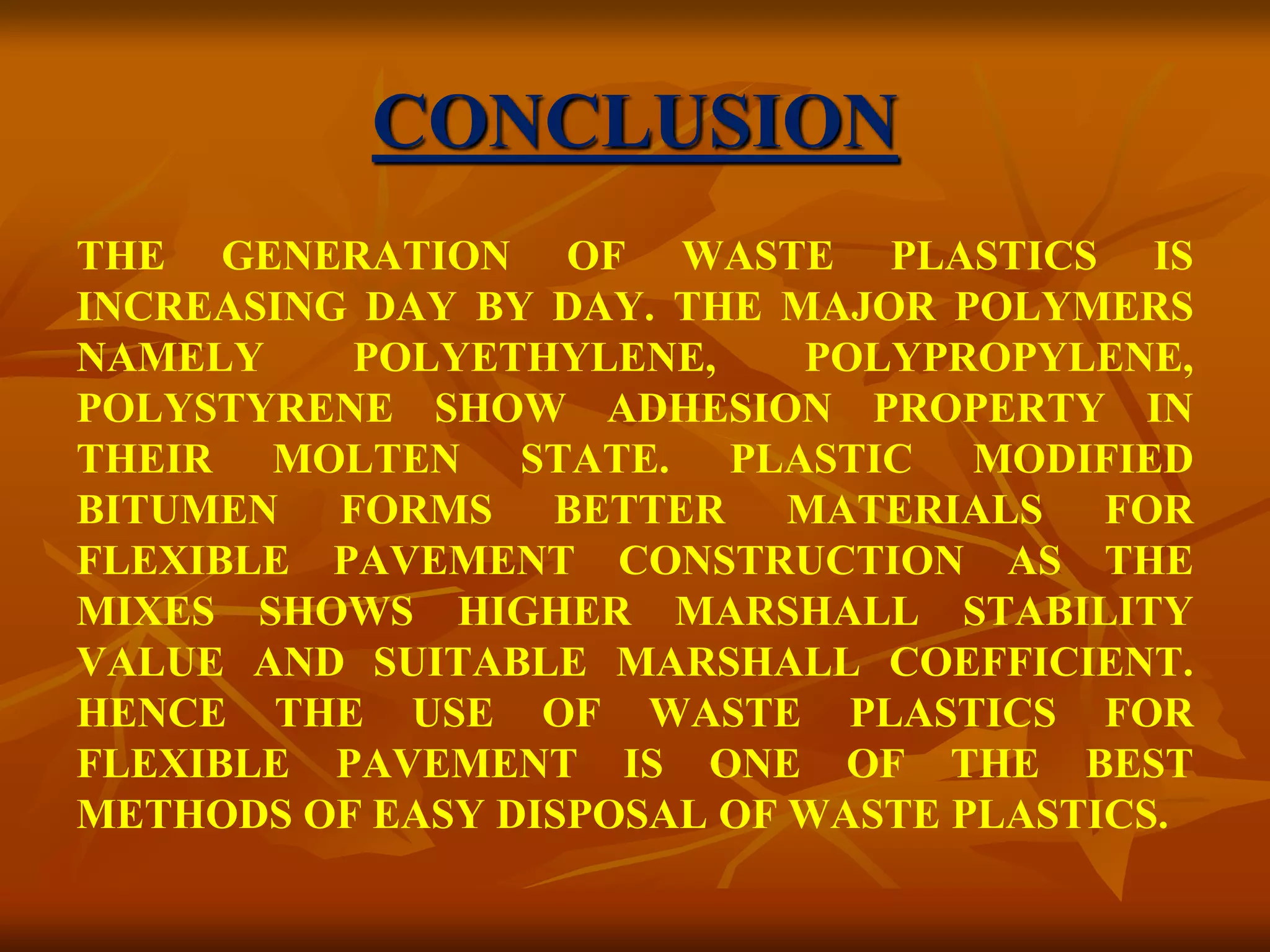 CONCLUSION
THE GENERATION OF WASTE PLASTICS IS
INCREASING DAY BY DAY. THE MAJOR POLYMERS
NAMELY POLYETHYLENE, POLYPROPYLENE,
POLYSTYRENE SHOW ADHESION PROPERTY IN
THEIR MOLTEN STATE. PLASTIC MODIFIED
BITUMEN FORMS BETTER MATERIALS FOR
FLEXIBLE PAVEMENT CONSTRUCTION AS THE
MIXES SHOWS HIGHER MARSHALL STABILITY
VALUE AND SUITABLE MARSHALL COEFFICIENT.
HENCE THE USE OF WASTE PLASTICS FOR
FLEXIBLE PAVEMENT IS ONE OF THE BEST
METHODS OF EASY DISPOSAL OF WASTE PLASTICS.
 