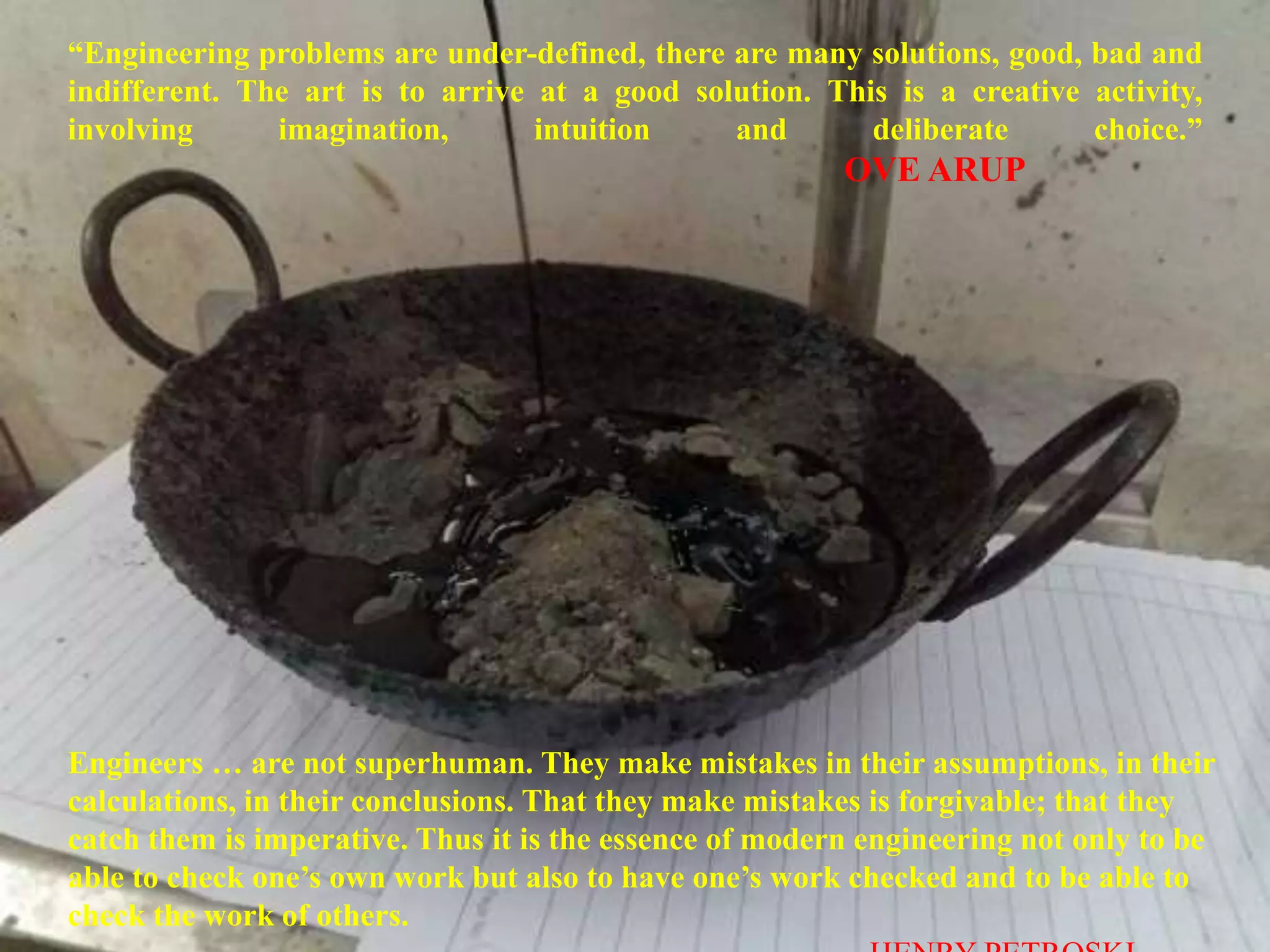 “Engineering problems are under-defined, there are many solutions, good, bad and
indifferent. The art is to arrive at a good solution. This is a creative activity,
involving imagination, intuition and deliberate choice.”
OVE ARUP
Engineers … are not superhuman. They make mistakes in their assumptions, in their
calculations, in their conclusions. That they make mistakes is forgivable; that they
catch them is imperative. Thus it is the essence of modern engineering not only to be
able to check one’s own work but also to have one’s work checked and to be able to
check the work of others.
 