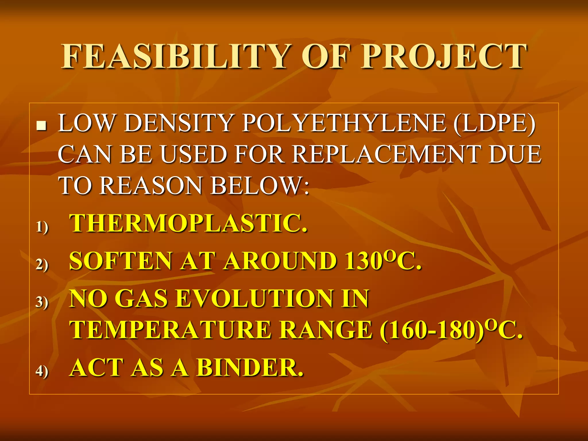 FEASIBILITY OF PROJECT
 LOW DENSITY POLYETHYLENE (LDPE)
CAN BE USED FOR REPLACEMENT DUE
TO REASON BELOW:
1) THERMOPLASTIC.
2) SOFTEN AT AROUND 130OC.
3) NO GAS EVOLUTION IN
TEMPERATURE RANGE (160-180)OC.
4) ACT AS A BINDER.
 