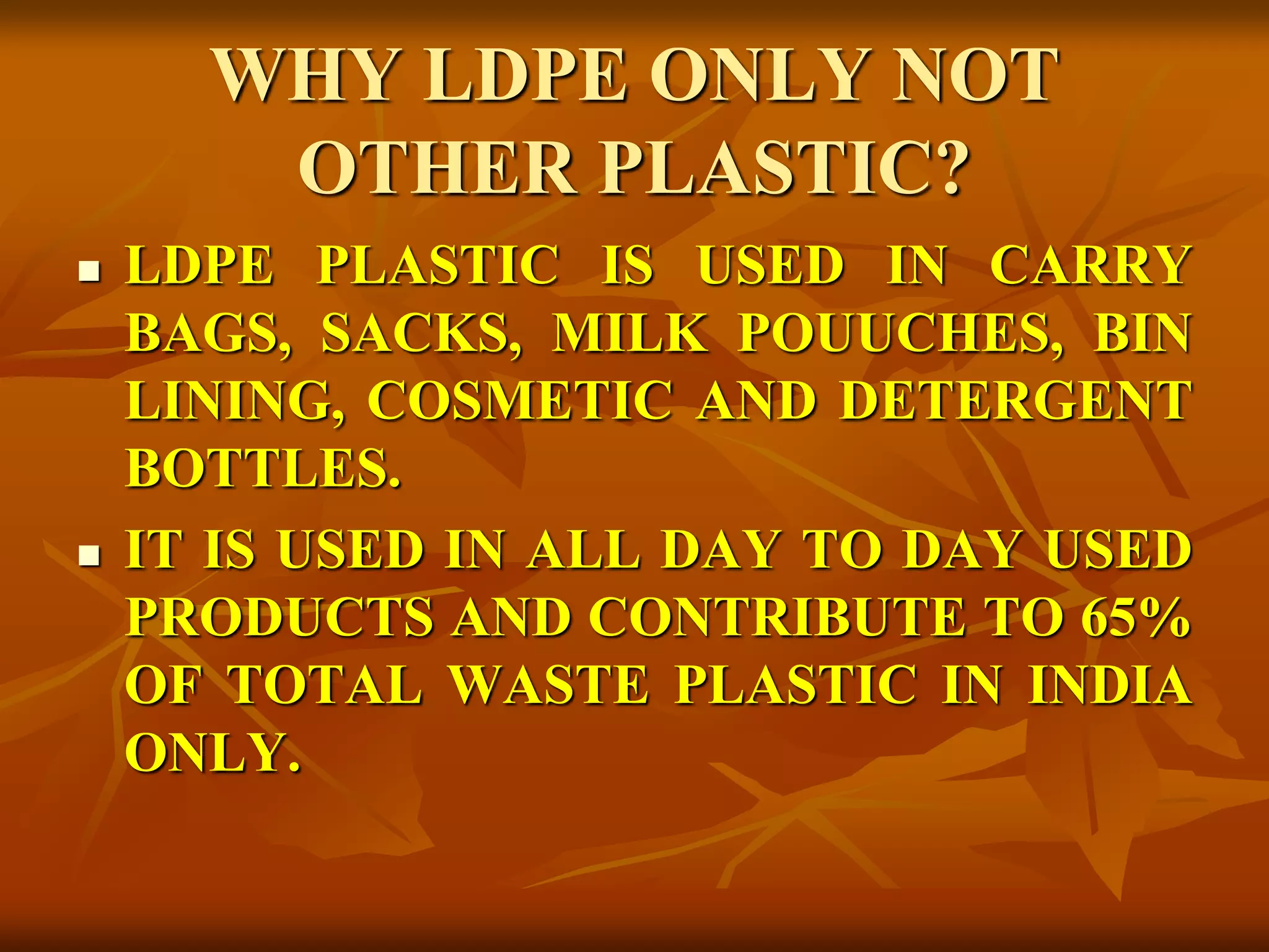 WHY LDPE ONLY NOT
OTHER PLASTIC?
 LDPE PLASTIC IS USED IN CARRY
BAGS, SACKS, MILK POUUCHES, BIN
LINING, COSMETIC AND DETERGENT
BOTTLES.
 IT IS USED IN ALL DAY TO DAY USED
PRODUCTS AND CONTRIBUTE TO 65%
OF TOTAL WASTE PLASTIC IN INDIA
ONLY.
 