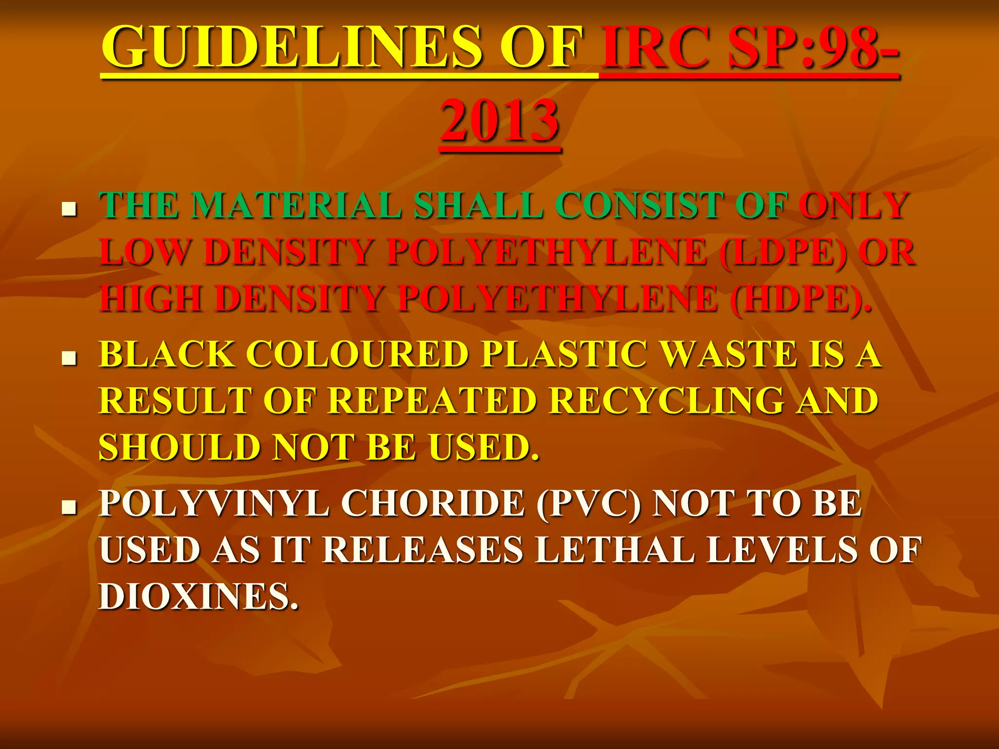 GUIDELINES OF IRC SP:98-
2013
 THE MATERIAL SHALL CONSIST OF ONLY
LOW DENSITY POLYETHYLENE (LDPE) OR
HIGH DENSITY POLYETHYLENE (HDPE).
 BLACK COLOURED PLASTIC WASTE IS A
RESULT OF REPEATED RECYCLING AND
SHOULD NOT BE USED.
 POLYVINYL CHORIDE (PVC) NOT TO BE
USED AS IT RELEASES LETHAL LEVELS OF
DIOXINES.
 