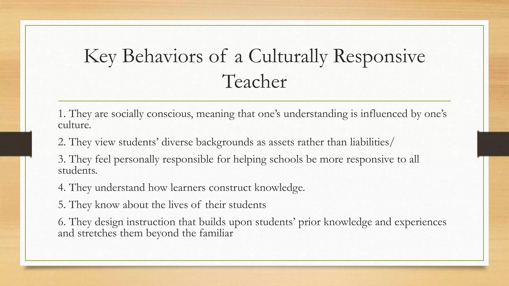 Key Behaviors of a Culturally Responsive
Teacher
1. They are socially conscious, meaning that one’s understanding is influenced by one’s
culture.
2. They view students’ diverse backgrounds as assets rather than liabilities/
3. They feel personally responsible for helping schools be more responsive to all
students.
4. They understand how learners construct knowledge.
5. They know about the lives of their students
6. They design instruction that builds upon students’ prior knowledge and experiences
and stretches them beyond the familiar
 