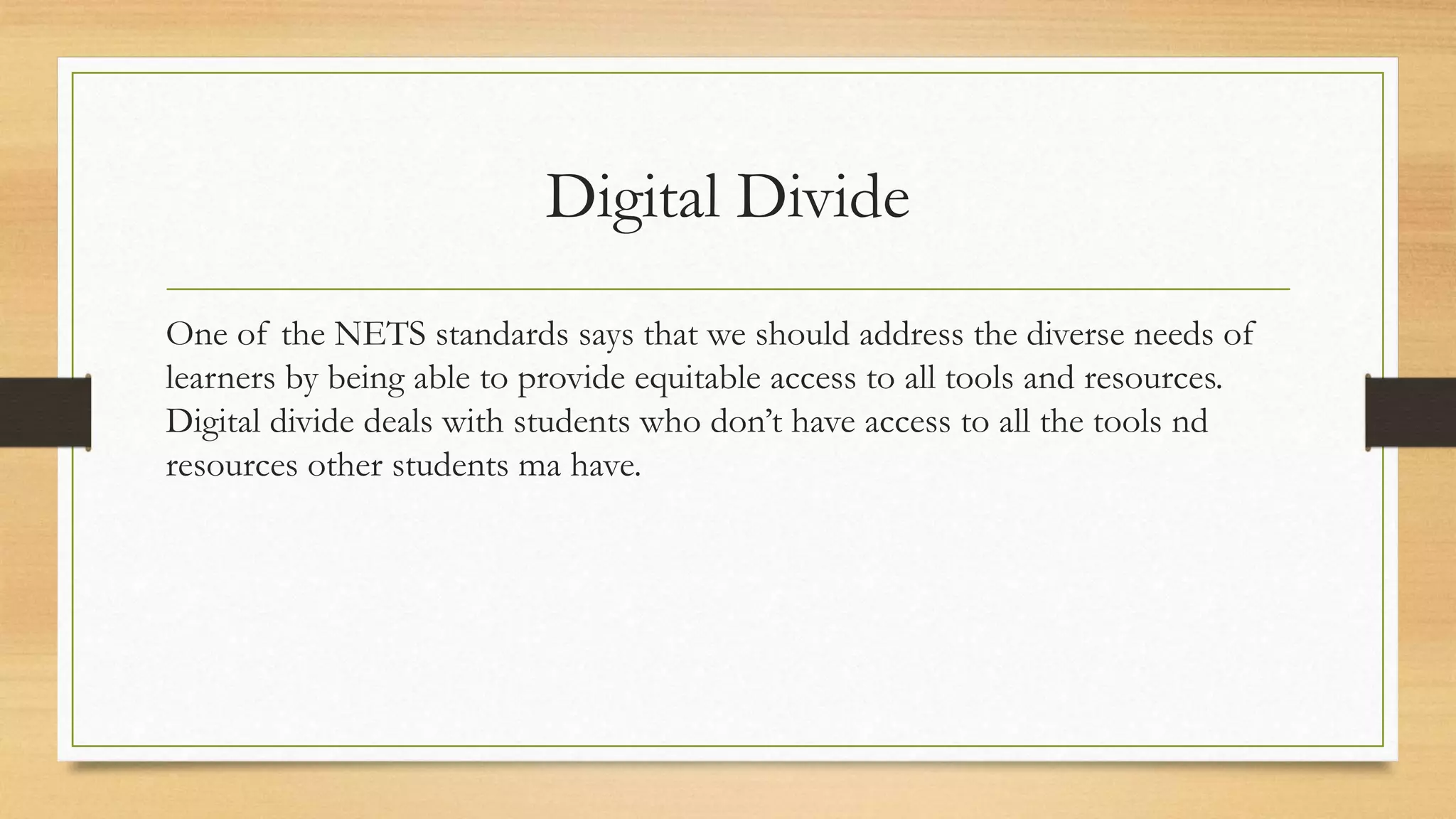Digital Divide
One of the NETS standards says that we should address the diverse needs of
learners by being able to provide equitable access to all tools and resources.
Digital divide deals with students who don’t have access to all the tools nd
resources other students ma have.
 