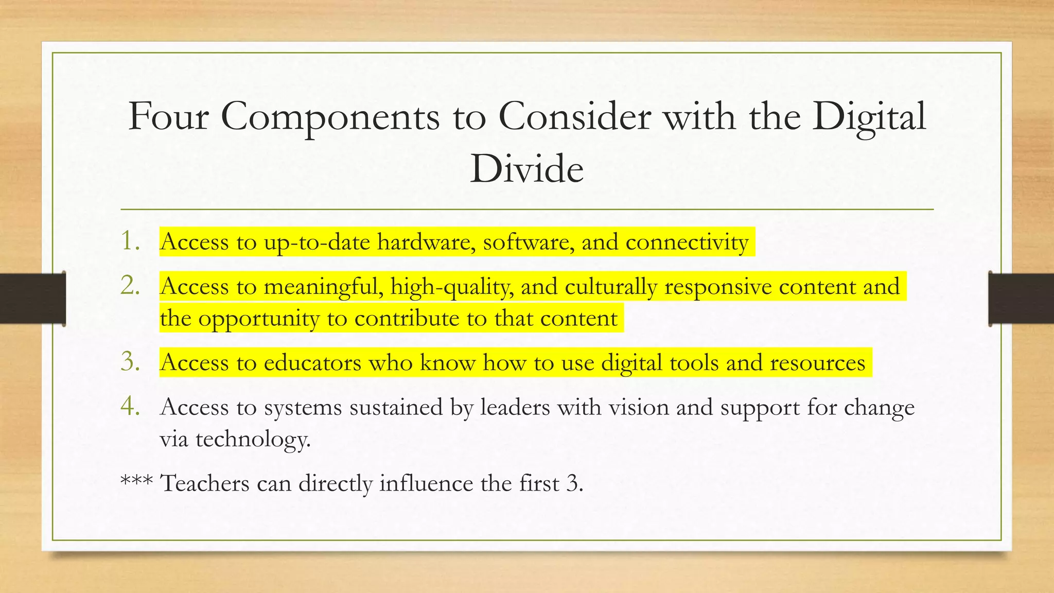 Four Components to Consider with the Digital
Divide
1. Access to up-to-date hardware, software, and connectivity
2. Access to meaningful, high-quality, and culturally responsive content and
the opportunity to contribute to that content
3. Access to educators who know how to use digital tools and resources
4. Access to systems sustained by leaders with vision and support for change
via technology.
*** Teachers can directly influence the first 3.
 