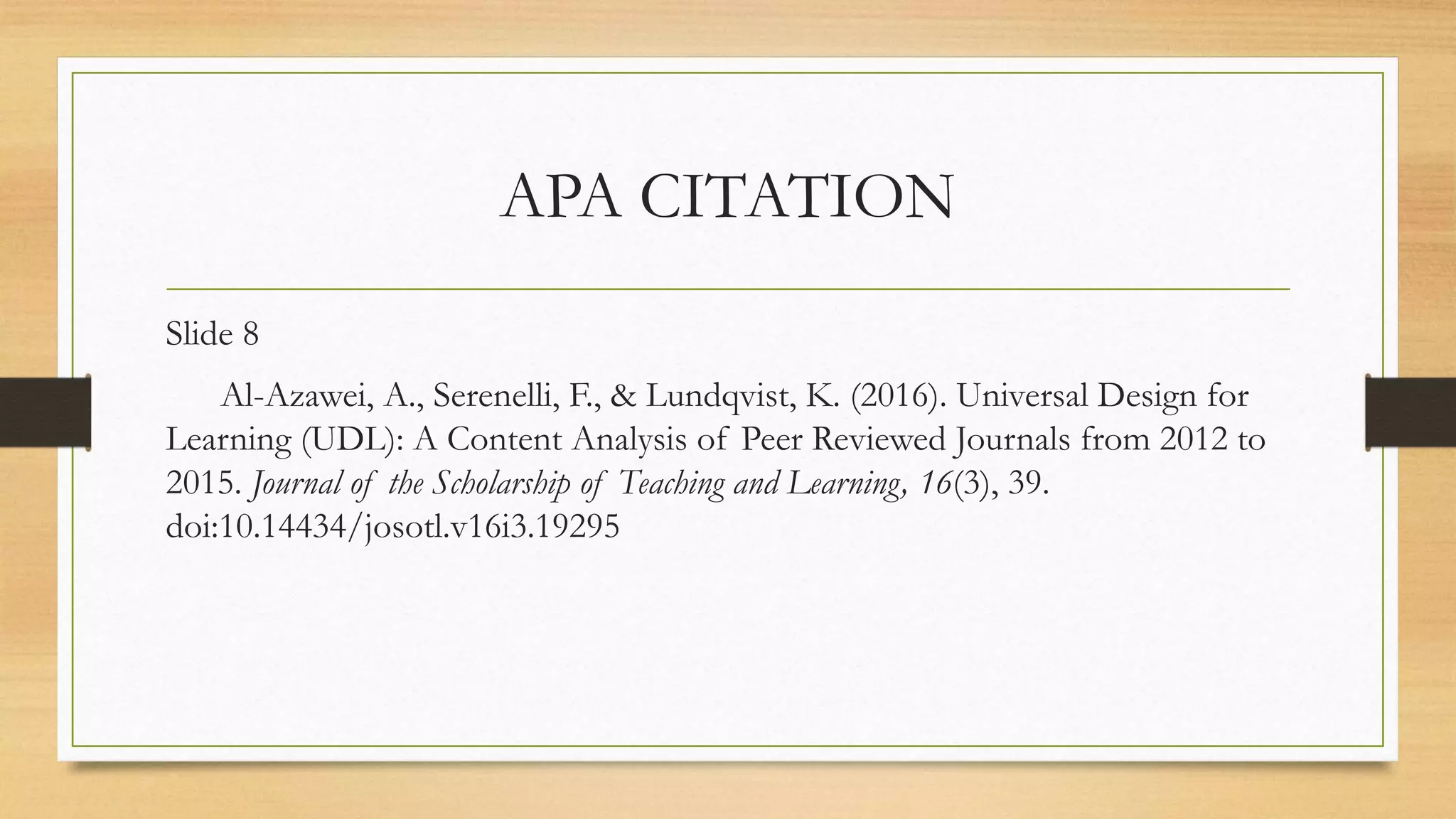 APA CITATION
Slide 8
Al-Azawei, A., Serenelli, F., & Lundqvist, K. (2016). Universal Design for
Learning (UDL): A Content Analysis of Peer Reviewed Journals from 2012 to
2015. Journal of the Scholarship of Teaching and Learning, 16(3), 39.
doi:10.14434/josotl.v16i3.19295
 