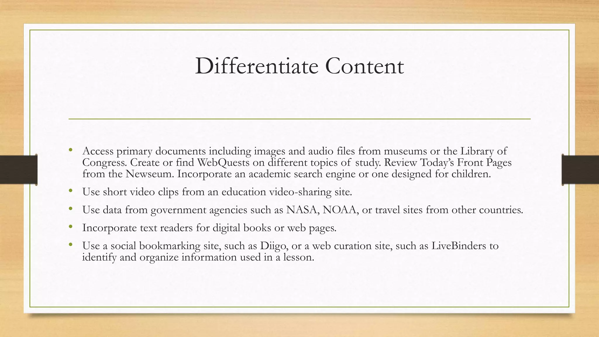 Differentiate Content
• Access primary documents including images and audio files from museums or the Library of
Congress. Create or find WebQuests on different topics of study. Review Today’s Front Pages
from the Newseum. Incorporate an academic search engine or one designed for children.
• Use short video clips from an education video-sharing site.
• Use data from government agencies such as NASA, NOAA, or travel sites from other countries.
• Incorporate text readers for digital books or web pages.
• Use a social bookmarking site, such as Diigo, or a web curation site, such as LiveBinders to
identify and organize information used in a lesson.
 