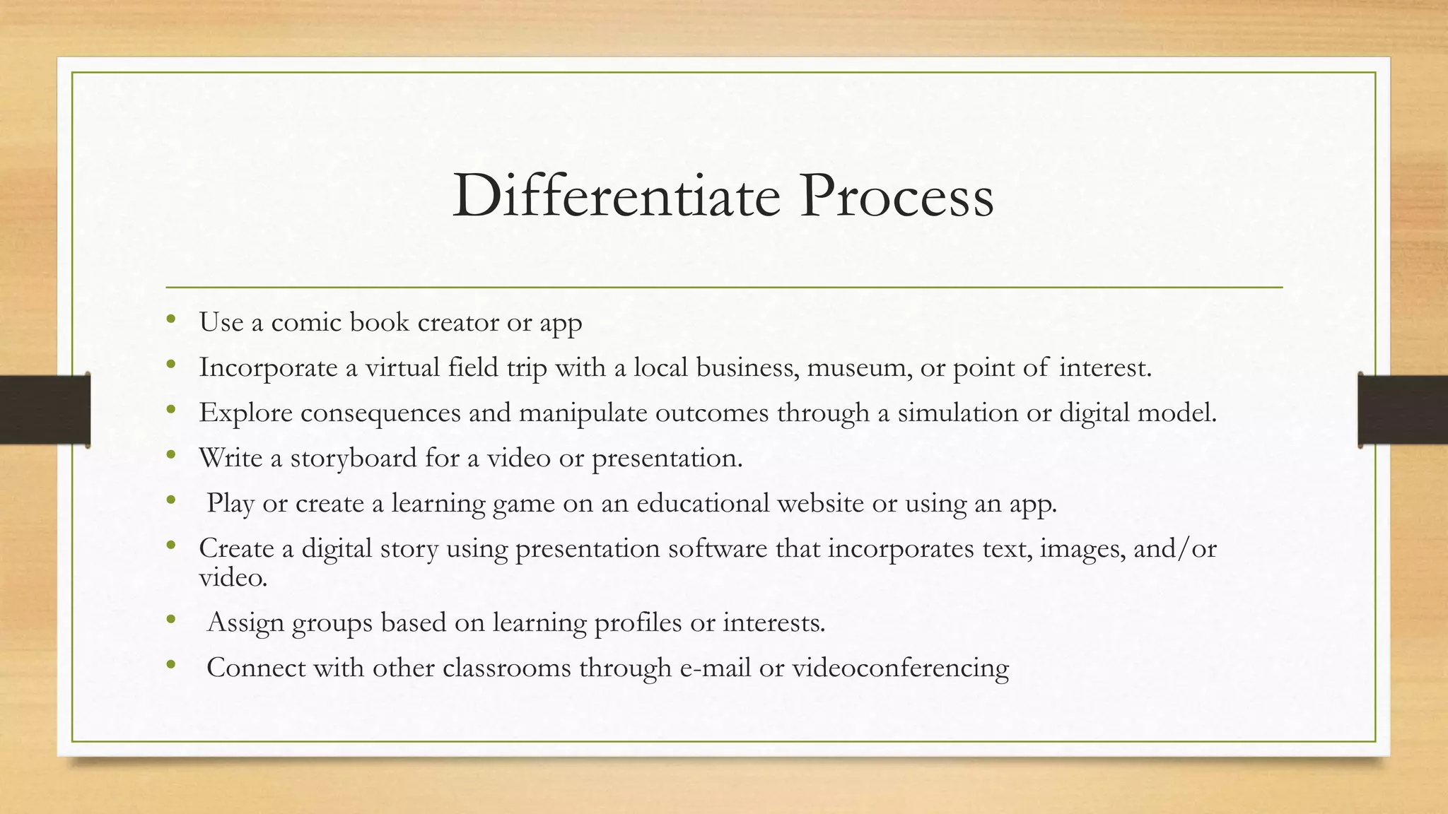 Differentiate Process
• Use a comic book creator or app
• Incorporate a virtual field trip with a local business, museum, or point of interest.
• Explore consequences and manipulate outcomes through a simulation or digital model.
• Write a storyboard for a video or presentation.
• Play or create a learning game on an educational website or using an app.
• Create a digital story using presentation software that incorporates text, images, and/or
video.
• Assign groups based on learning profiles or interests.
• Connect with other classrooms through e-mail or videoconferencing
 