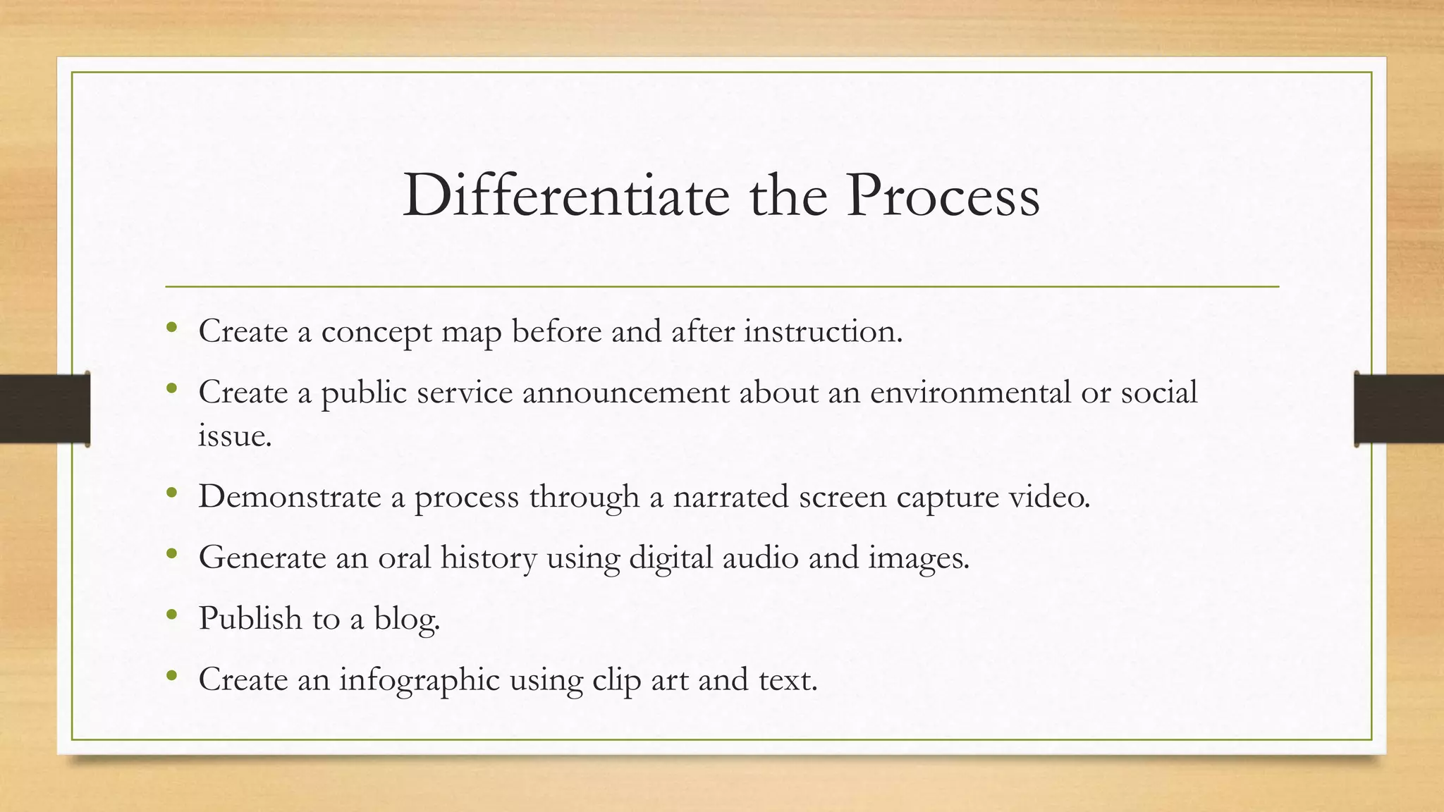 Differentiate the Process
• Create a concept map before and after instruction.
• Create a public service announcement about an environmental or social
issue.
• Demonstrate a process through a narrated screen capture video.
• Generate an oral history using digital audio and images.
• Publish to a blog.
• Create an infographic using clip art and text.
 