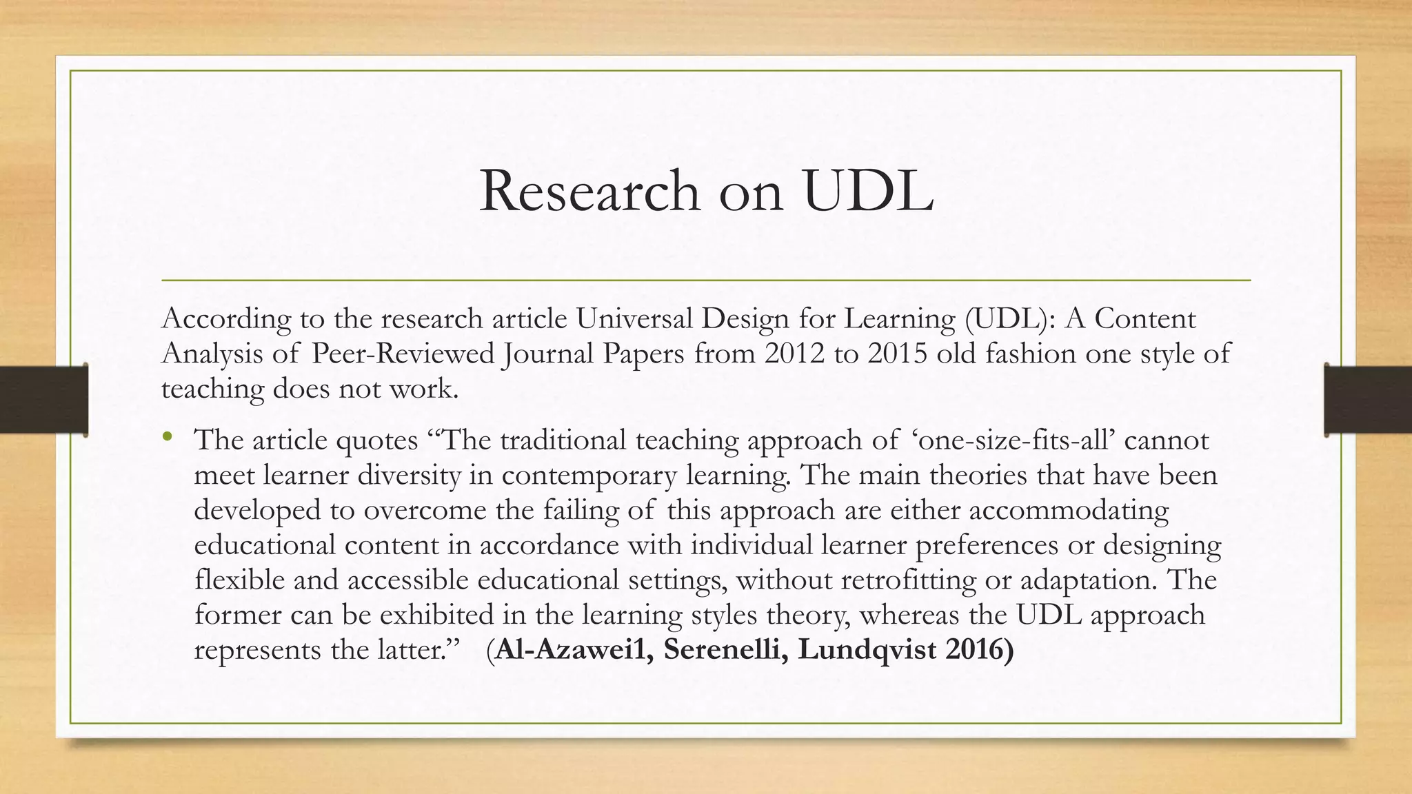 Research on UDL
According to the research article Universal Design for Learning (UDL): A Content
Analysis of Peer-Reviewed Journal Papers from 2012 to 2015 old fashion one style of
teaching does not work.
• The article quotes “The traditional teaching approach of ‘one-size-fits-all’ cannot
meet learner diversity in contemporary learning. The main theories that have been
developed to overcome the failing of this approach are either accommodating
educational content in accordance with individual learner preferences or designing
flexible and accessible educational settings, without retrofitting or adaptation. The
former can be exhibited in the learning styles theory, whereas the UDL approach
represents the latter.” (Al-Azawei1, Serenelli, Lundqvist 2016)
 
