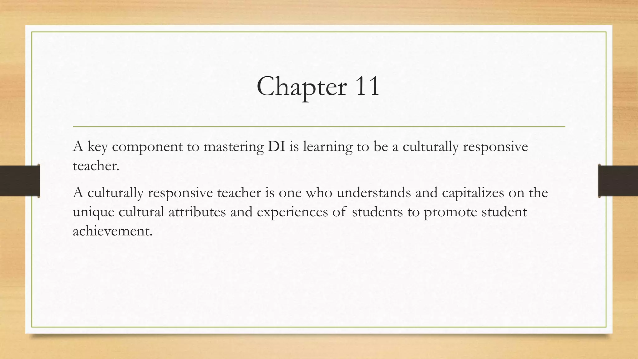 Chapter 11
A key component to mastering DI is learning to be a culturally responsive
teacher.
A culturally responsive teacher is one who understands and capitalizes on the
unique cultural attributes and experiences of students to promote student
achievement.
 