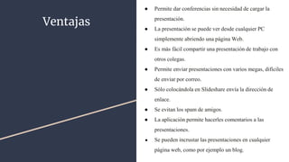 Ventajas
● Permite dar conferencias sin necesidad de cargar la
presentación.
● La presentación se puede ver desde cualquier PC
simplemente abriendo una página Web.
● Es más fácil compartir una presentación de trabajo con
otros colegas.
● Permite enviar presentaciones con varios megas, difíciles
de enviar por correo.
● Sólo colocándola en Slideshare envía la dirección de
enlace.
● Se evitan los spam de amigos.
● La aplicación permite hacerles comentarios a las
presentaciones.
● Se pueden incrustar las presentaciones en cualquier
página web, como por ejemplo un blog.
 