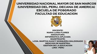 UNIVERSIDAD NACIONAL MAYOR DE SAN MARCOS
(UNIVERSIDAD DEL PERU, DECANA DE AMERICA)
ESCUELA DE POSGRADO
FACULTAD DE EDUCACION
DOCENTE:
MARIA LUISA FLORES
ASIGNATURA:
INFORMATICA APLICADA
MAESTRANTE:
LCDA. MARTHA NANCY MOSQUERA MALDONADO
MENCION DE MAESTRIA:
GESTION DE LA EDUCACION
LIMA - PERU
 