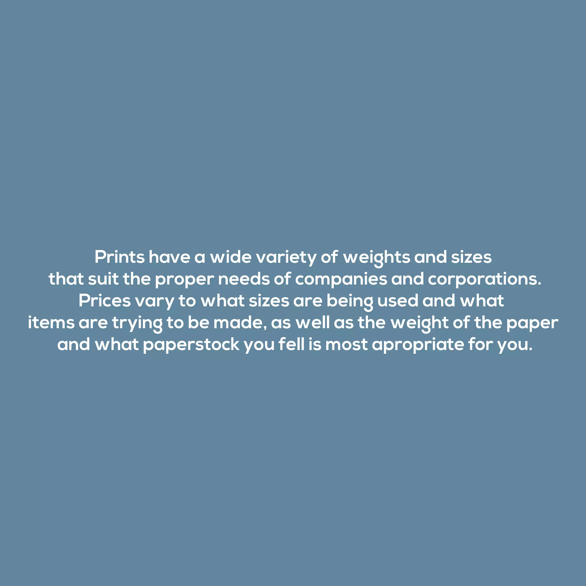 Prints have a wide variety of weights and sizes
that suit the proper needs of companies and corporations.
Prices vary to what sizes are being used and what
items are trying to be made, as well as the weight of the paper
and what paperstock you fell is most apropriate for you.
 