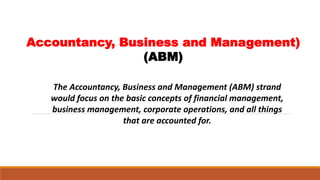 Accountancy, Business and Management)
(ABM)
The Accountancy, Business and Management (ABM) strand
would focus on the basic concepts of financial management,
business management, corporate operations, and all things
that are accounted for.
 