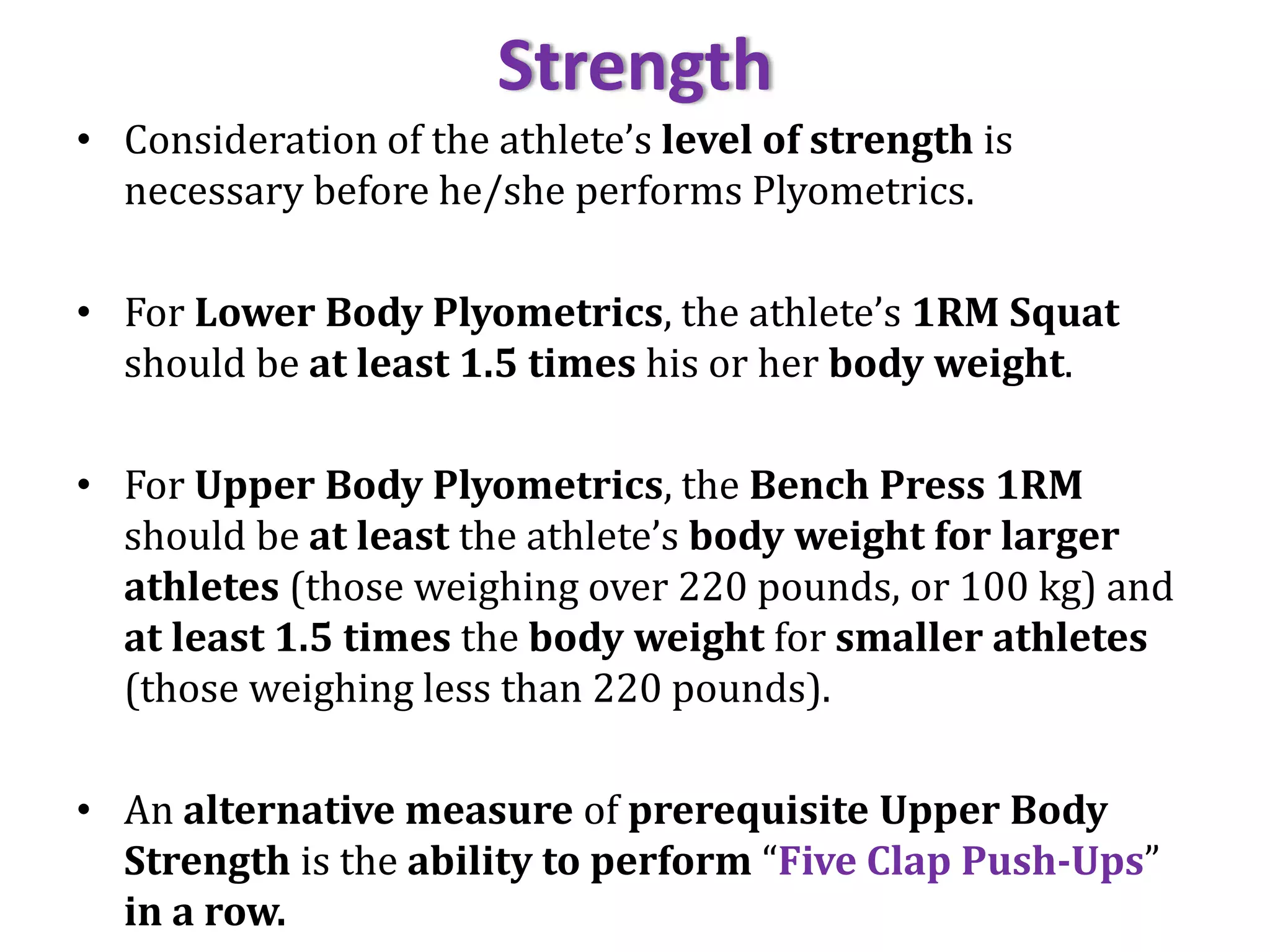 Strength
• Consideration of the athlete’s level of strength is
necessary before he/she performs Plyometrics.
• For Lower Body Plyometrics, the athlete’s 1RM Squat
should be at least 1.5 times his or her body weight.
• For Upper Body Plyometrics, the Bench Press 1RM
should be at least the athlete’s body weight for larger
athletes (those weighing over 220 pounds, or 100 kg) and
at least 1.5 times the body weight for smaller athletes
(those weighing less than 220 pounds).
• An alternative measure of prerequisite Upper Body
Strength is the ability to perform “Five Clap Push-Ups”
in a row.
 