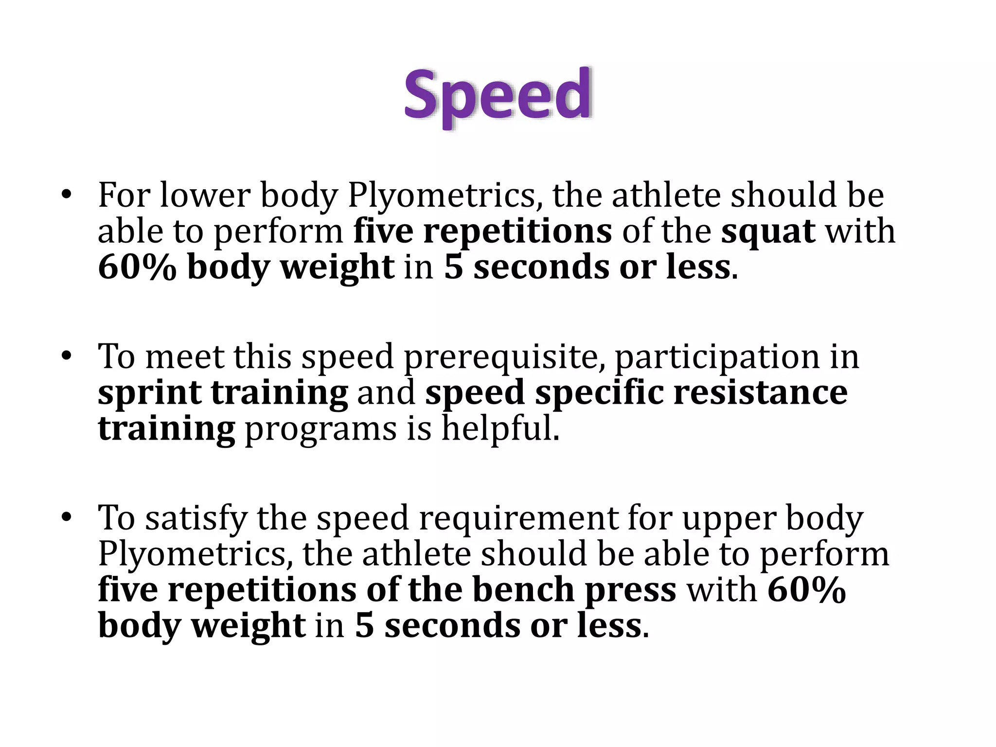 Speed
• For lower body Plyometrics, the athlete should be
able to perform five repetitions of the squat with
60% body weight in 5 seconds or less.
• To meet this speed prerequisite, participation in
sprint training and speed specific resistance
training programs is helpful.
• To satisfy the speed requirement for upper body
Plyometrics, the athlete should be able to perform
five repetitions of the bench press with 60%
body weight in 5 seconds or less.
 