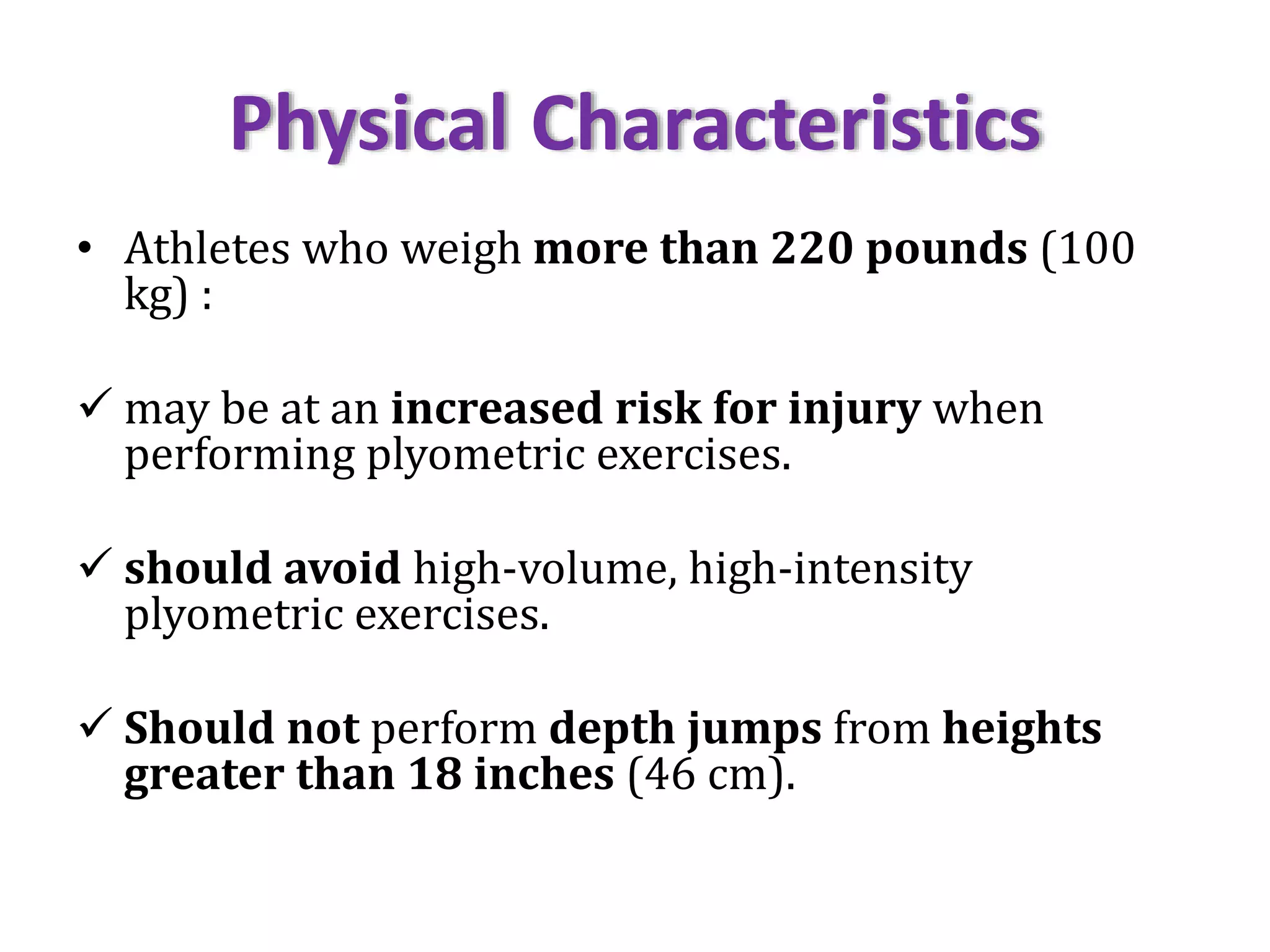 Physical Characteristics
• Athletes who weigh more than 220 pounds (100
kg) :
 may be at an increased risk for injury when
performing plyometric exercises.
 should avoid high-volume, high-intensity
plyometric exercises.
 Should not perform depth jumps from heights
greater than 18 inches (46 cm).
 